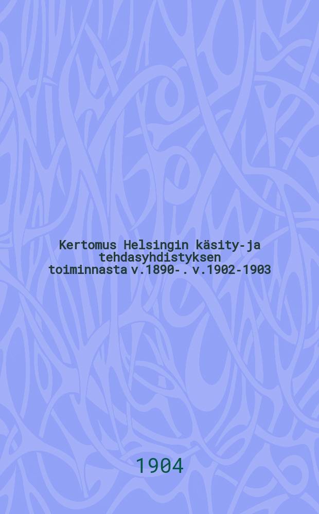 Kertomus Helsingin käsityö- ja tehdasyhdistyksen toiminnasta v.1890-. v.1902-1903