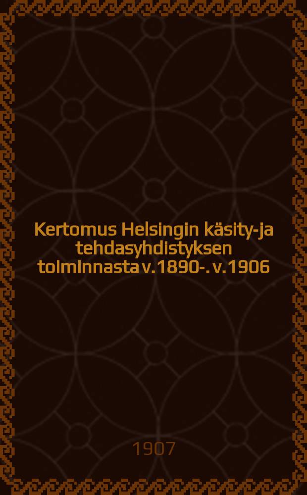 Kertomus Helsingin käsityö- ja tehdasyhdistyksen toiminnasta v.1890-. v.1906