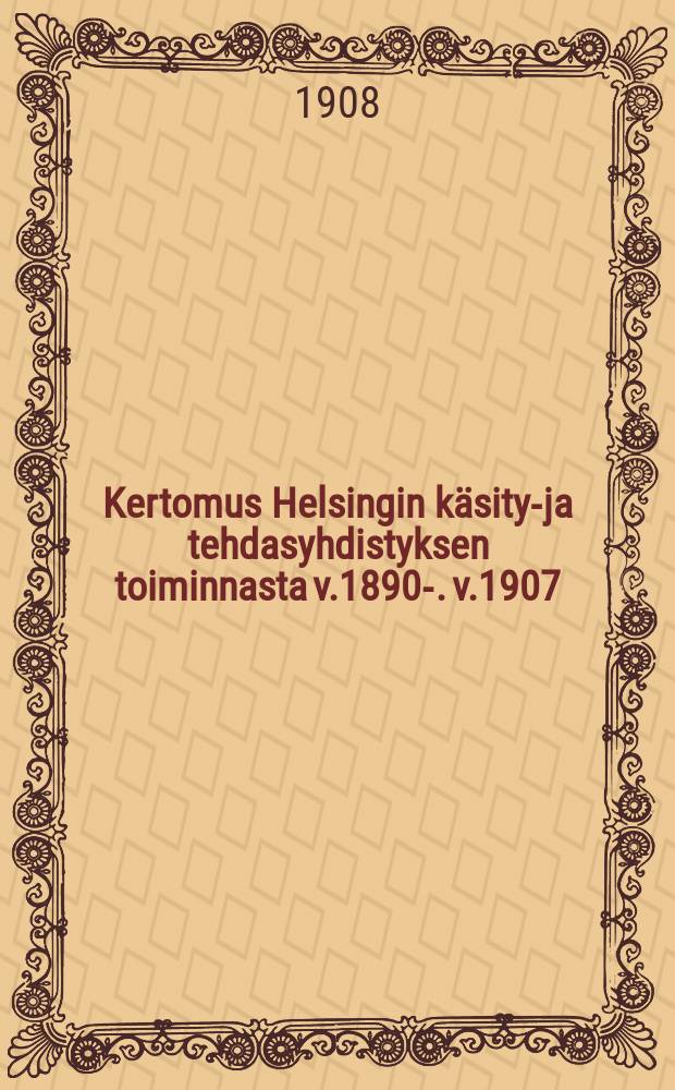 Kertomus Helsingin käsityö- ja tehdasyhdistyksen toiminnasta v.1890-. v.1907