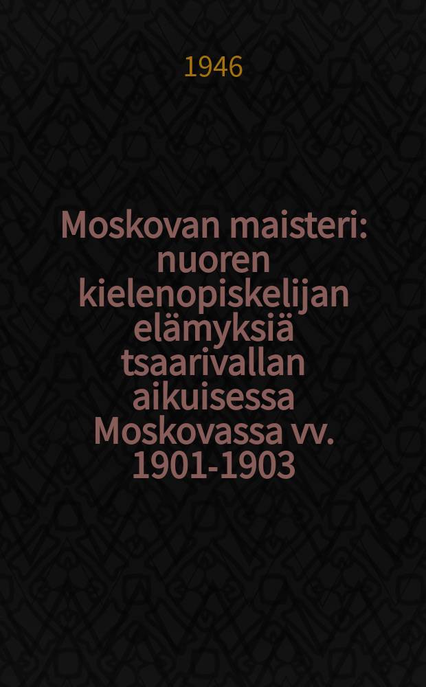 Moskovan maisteri : nuoren kielenopiskelijan elämyksiä tsaarivallan aikuisessa Moskovassa vv. 1901-1903
