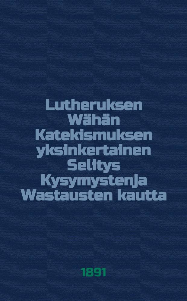Lutheruksen Wähän Katekismuksen yksinkertainen Selitys Kysymystenja Wastausten kautta : Vasta-uudesta ylitse katsottu ja Suomen kielenluonnon jälkeen ojettu : Kirkolliskokouksen v.1886 hyväksymän evankeliumi- ja käsikirjanmukaan korj.pain