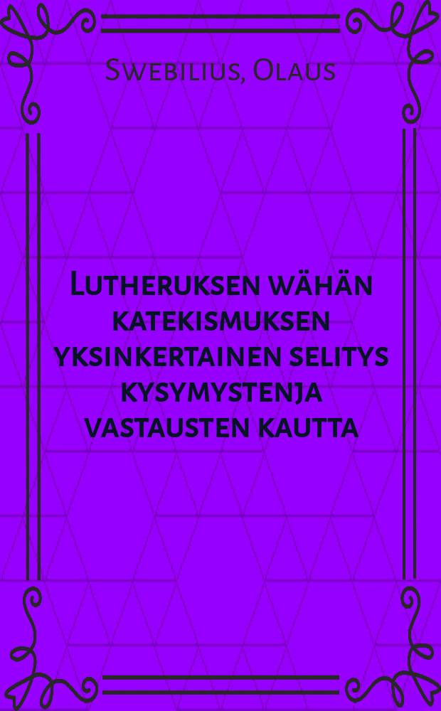 Lutheruksen wähän katekismuksen yksinkertainen selitys kysymystenja vastausten kautta : Vasta-uudesta ylitse katsottu ja Suomen kielenluonnon jälkeen ojettu