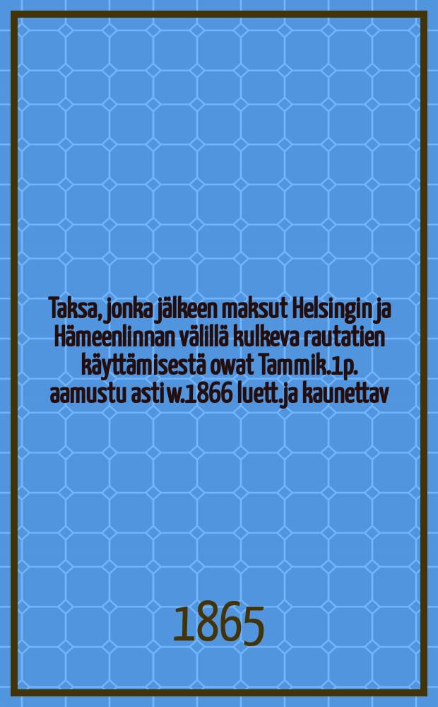 Taksa, jonka jälkeen maksut Helsingin ja Hämeenlinnan välillä kulkeva rautatien käyttämisestä owat Tammik.1p. aamustu asti w.1866 luett.ja kaunettav.