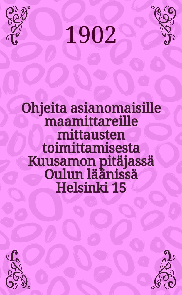 Ohjeita asianomaisille maamittareille mittausten toimittamisesta Kuusamon pit&auml;jass&auml; Oulun l&auml;&auml;niss&auml; Helsinki 15/III 1902