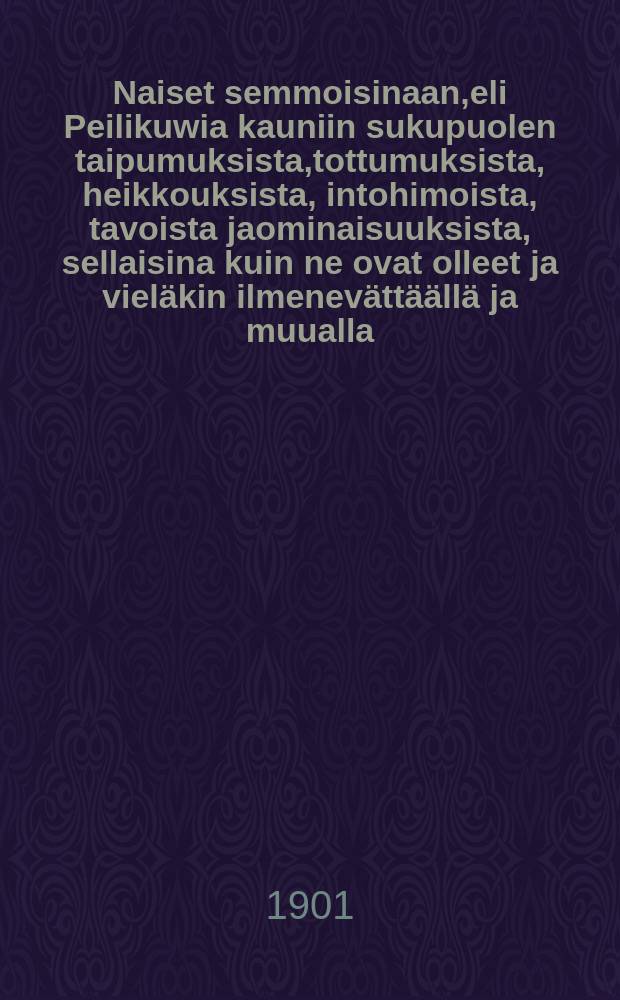 Naiset semmoisinaan,eli Peilikuwia kauniin sukupuolen taipumuksista,tottumuksista, heikkouksista, intohimoista, tavoista jaominaisuuksista, sellaisina kuin ne ovat olleet ja viel&auml;kin ilmenev&auml;tt&auml;&auml;ll&auml; ja muualla : koti- ja ulkomaisten...kirjailijain teoksistakoonnut, sovitellut ja j&auml;rjest&auml;nyt Wanha Naistentuntija palvelukseksija avuksi rakastuneille ja rakastumattomille, naimahaluiselle jahaluttomille nuorukaisille, miehille ja ukoille : Suomennos 5.tark. ja lawennetusta painoksesta