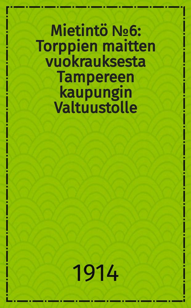 Mietintö №6 : Torppien maitten vuokrauksesta Tampereen kaupungin Valtuustolle : Hatanpään hoitokunta Tampere 02.11.1914