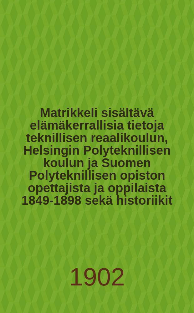 Matrikkeli sisältävä elämäkerrallisia tietoja teknillisen reaalikoulun, Helsingin Polyteknillisen koulun ja Suomen Polyteknillisen opiston opettajista ja oppilaista 1849-1898 sekä historiikit : Oppilaitoksen, teknoloogisen yhdistyksen ja Polyteknikkojen yhdistyksen toiminnasta julaissut Polyteknikkojen yndisty = Матрикул, содержащий биографические данные об учителях и учащихся технического реального училища, Гельсингфорского политехникума и политехнического института Финляндии, за 1849-1898гг.