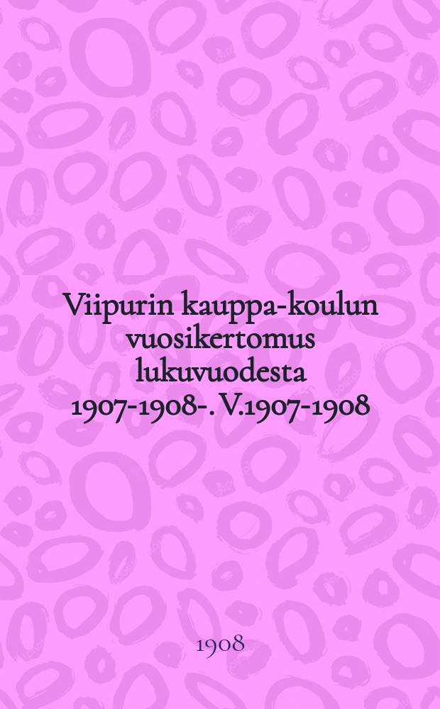 Viipurin kauppa-koulun vuosikertomus lukuvuodesta 1907-1908-. V.1907-1908