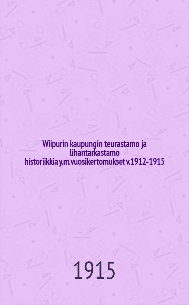 Wiipurin kaupungin teurastamo ja lihantarkastamo historiikkia y.m.vuosikertomukset v.1912-1915 = Скотобойня гор.Выборга.Отчет работы