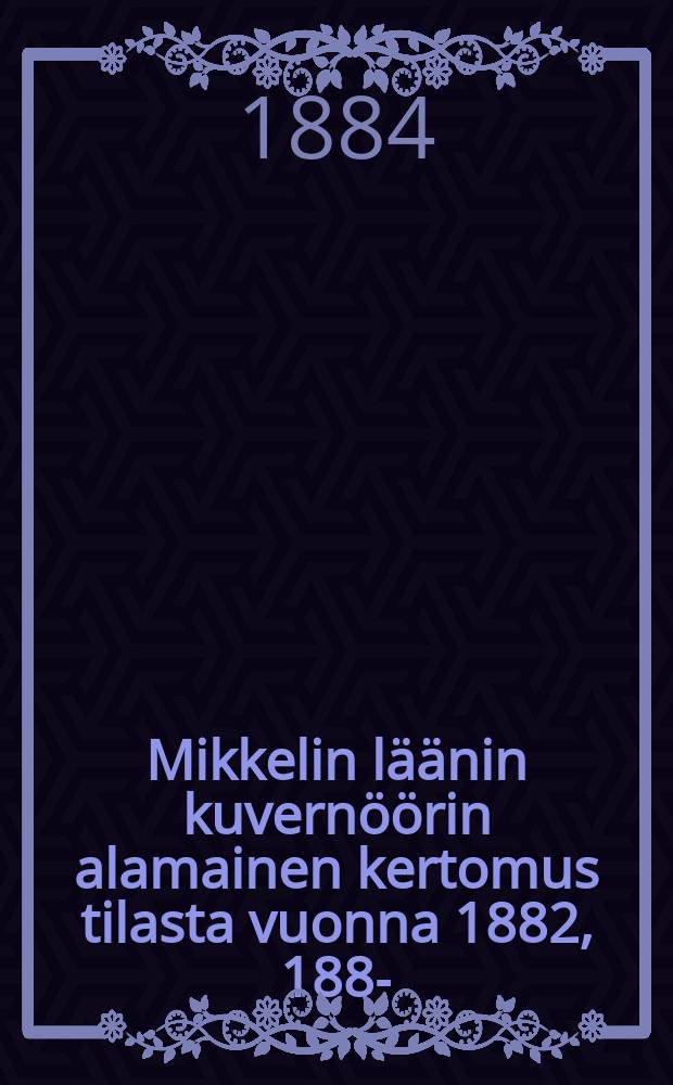 Mikkelin l&auml;&auml;nin kuvern&ouml;&ouml;rin alamainen kertomus tilasta vuonna 1882, 1885- = Подданнейшие отчеты губернатора С.Михельской губ. о состоянии губернии