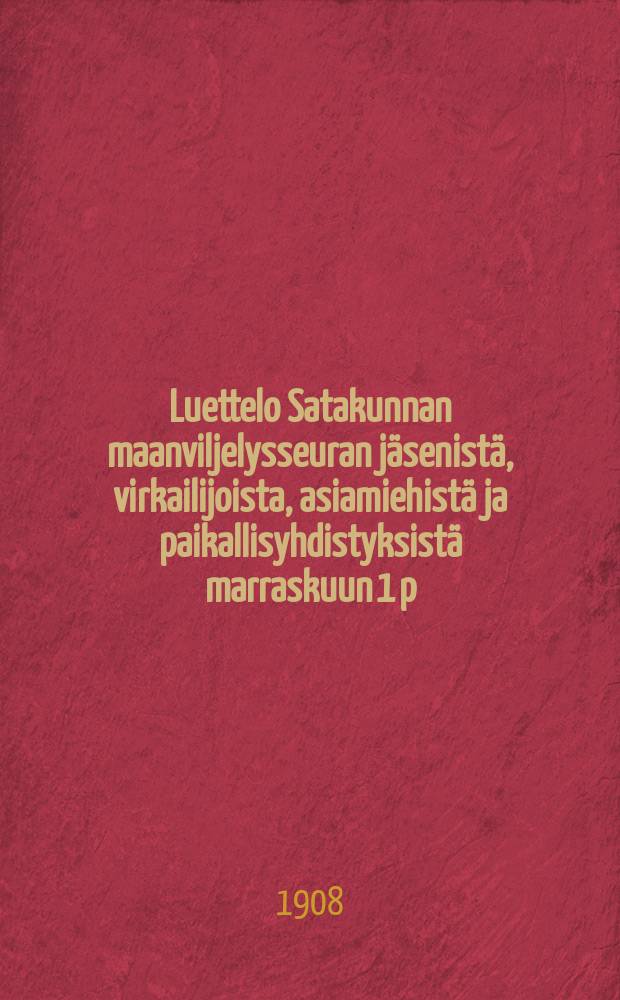 Luettelo Satakunnan maanviljelysseuran jäsenistä, virkailijoista ,asiamiehistä ja paikallisyhdistyksistä marraskuun 1 p:nä 1908 = Список членов,служащих и агентов и местных об-в сельскохозяйственного общества в Сатакунта на 1 марта 1908 г.
