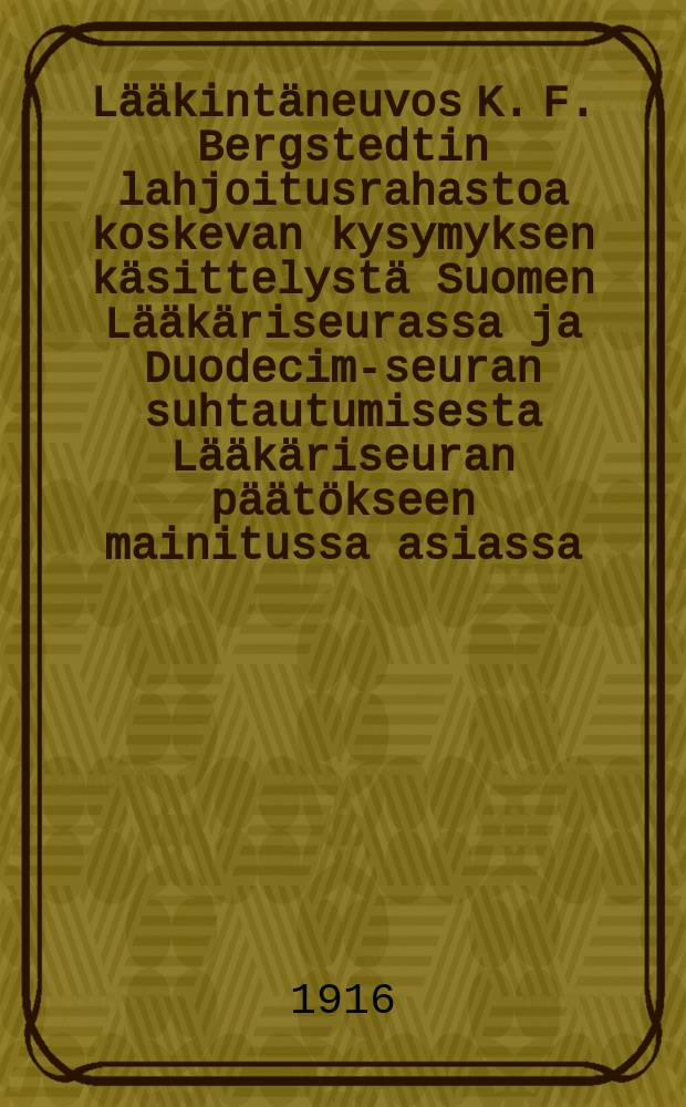 Lääkintäneuvos K. F. Bergstedtin lahjoitusrahastoa koskevan kysymyksen käsittelystä Suomen Lääkäriseurassa ja Duodecim-seuran suhtautumisesta Lääkäriseuran päätökseen mainitussa asiassa = По вопросу о подведомственности и использовании дарственного денежного фонда медицинского советника Бергштедта.