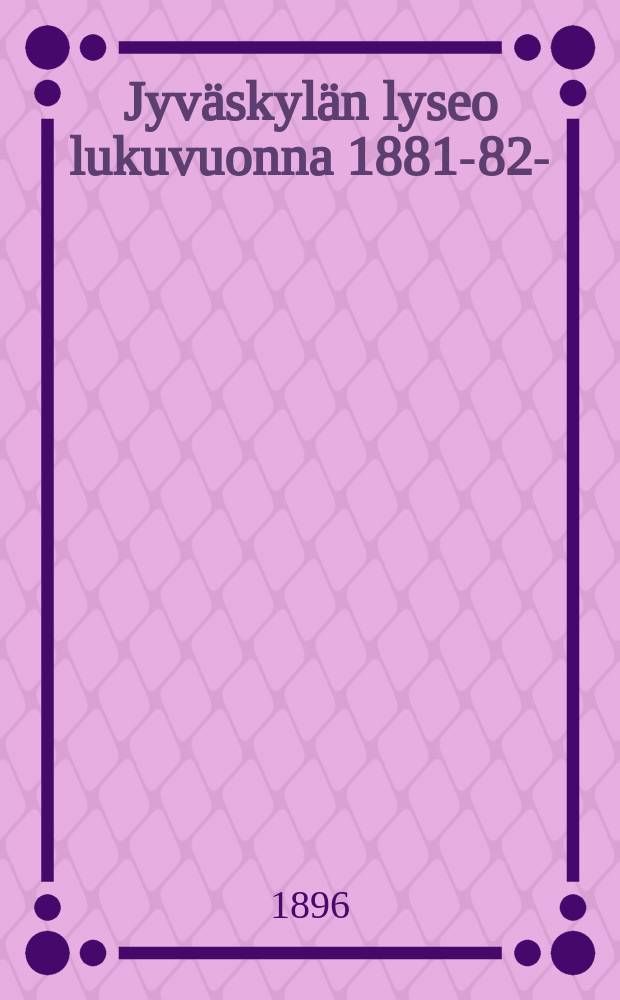 Jyväskylän lyseo lukuvuonna 1881-82- : kertomus vuositutkintoon. V.1895-1896