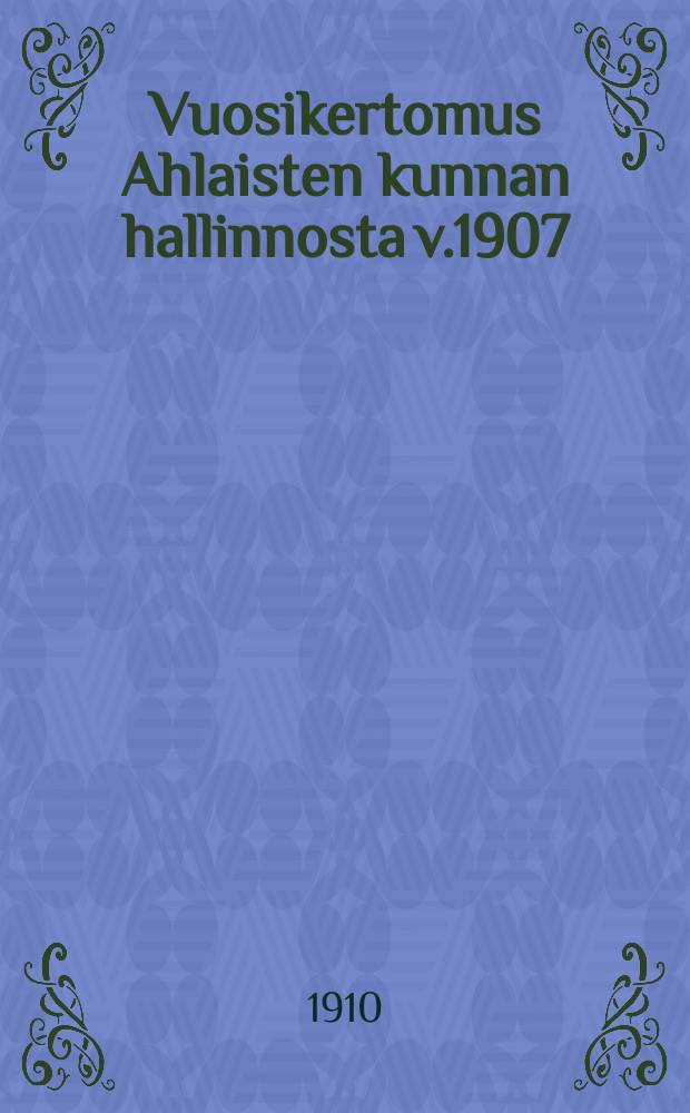 Vuosikertomus Ahlaisten kunnan hallinnosta v.1907 = Годовые отчеты общинного управления Ахлайстен