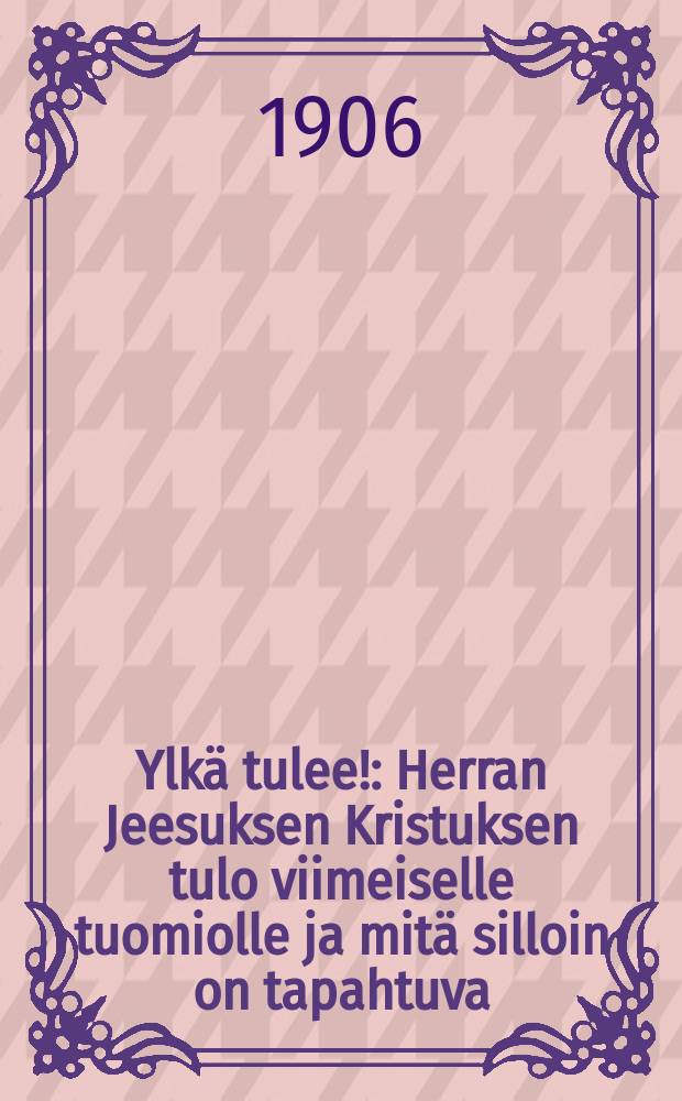 Ylkä tulee! : Herran Jeesuksen Kristuksen tulo viimeiselle tuomiolle ja mitä silloin on tapahtuva : Pyhällä Raamatulla todistanut,yleiseksi herätykseksi ja parannukseksi sekä uskovaistenkehotukseksi