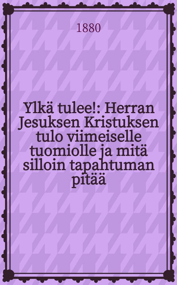 Ylkä tulee! : Herran Jesuksen Kristuksen tulo viimeiselle tuomiolle ja mitä silloin tapahtuman pitää : Pyhästä raamatusta todeksinäytetty, yhteiseksi herätykseksi ja parannukseksi sekä uskovaistenkehoitukseksi