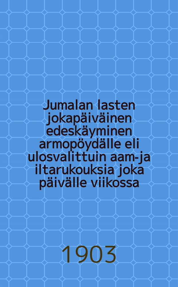 Jumalan lasten jokapäiväinen edeskäyminen armopöydälle eli ulosvalittuin aamu- ja iltarukouksia joka päivälle viikossa : niillehyödyksi, jotka tahtovat palvella Jumalaa hengessä jatotuudessa