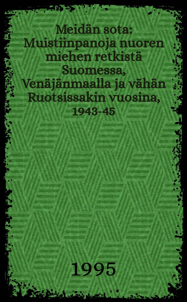 Meidän sota : Muistiinpanoja nuoren miehen retkistä Suomessa, Venäjänmaalla ja vähän Ruotsissakin vuosina, 1943-45