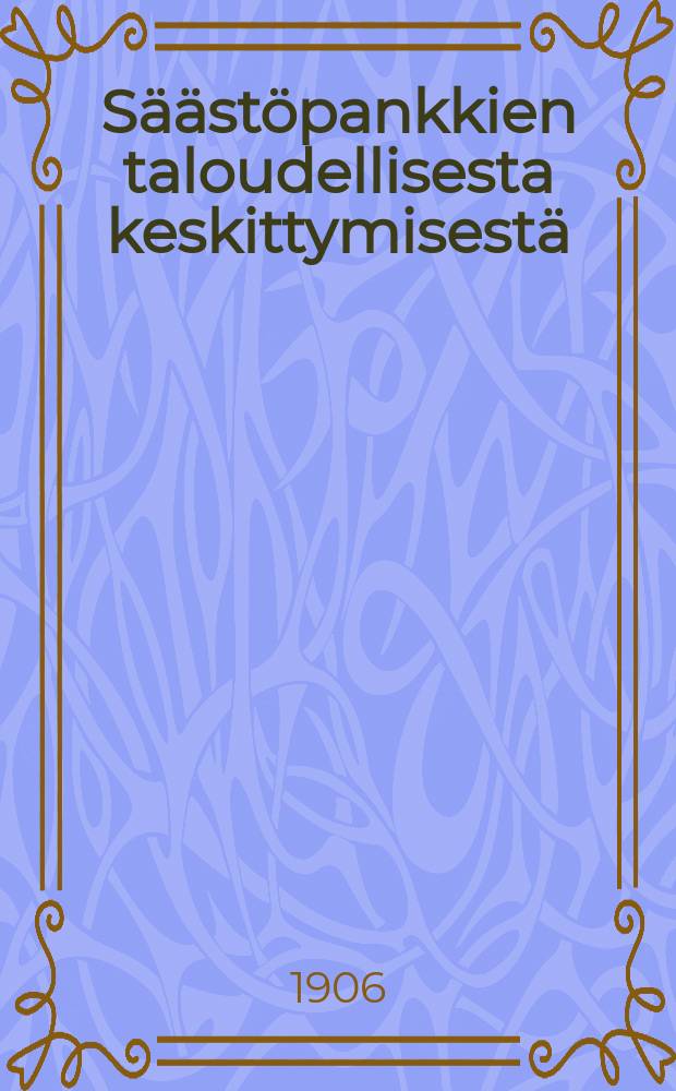 Säästöpankkien taloudellisesta keskittymisestä : Esitelmä Suomen säästöpankkien edustajain kolmannessa yleisessä kokouksessa Helsingissä 20-21 p. Kesäkuuta 1906