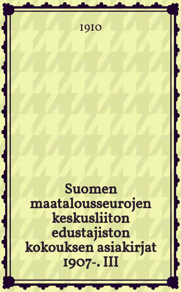 Suomen maatalousseurojen keskusliiton edustajiston kokouksen asiakirjat 1907-. III : III:nen kok.asiak.1909