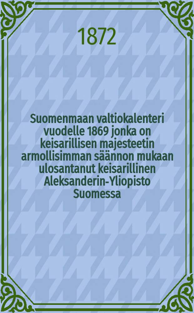 Suomenmaan valtiokalenteri vuodelle 1869 jonka on keisarillisen majesteetin armollisimman s&auml;&auml;nnon mukaan ulosantanut keisarillinen Aleksanderin-Yliopisto Suomessa