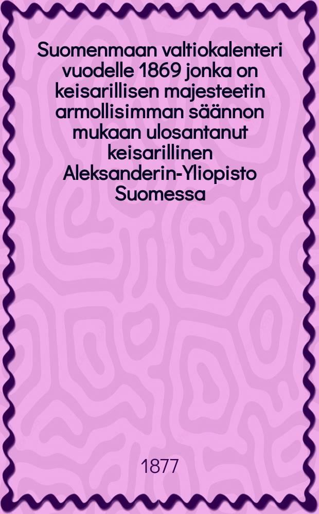 Suomenmaan valtiokalenteri vuodelle 1869 jonka on keisarillisen majesteetin armollisimman s&auml;&auml;nnon mukaan ulosantanut keisarillinen Aleksanderin-Yliopisto Suomessa