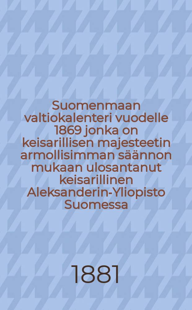 Suomenmaan valtiokalenteri vuodelle 1869 jonka on keisarillisen majesteetin armollisimman s&auml;&auml;nnon mukaan ulosantanut keisarillinen Aleksanderin-Yliopisto Suomessa