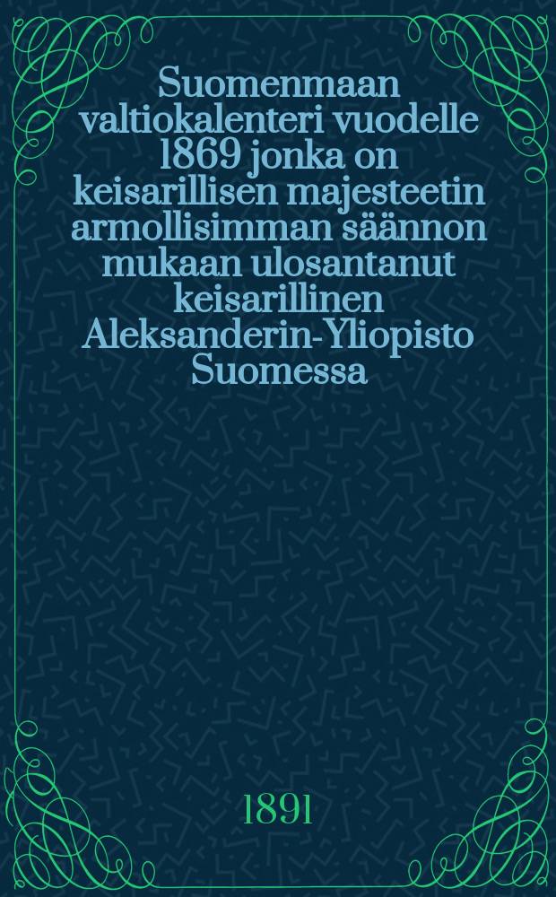 Suomenmaan valtiokalenteri vuodelle 1869 jonka on keisarillisen majesteetin armollisimman s&auml;&auml;nnon mukaan ulosantanut keisarillinen Aleksanderin-Yliopisto Suomessa