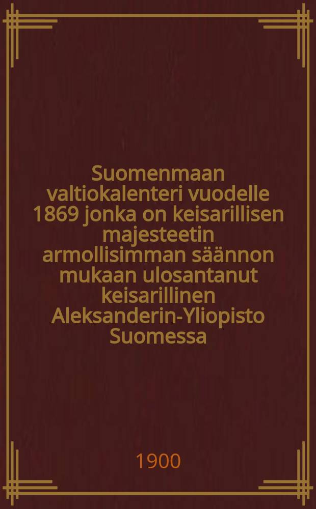 Suomenmaan valtiokalenteri vuodelle 1869 jonka on keisarillisen majesteetin armollisimman s&auml;&auml;nnon mukaan ulosantanut keisarillinen Aleksanderin-Yliopisto Suomessa