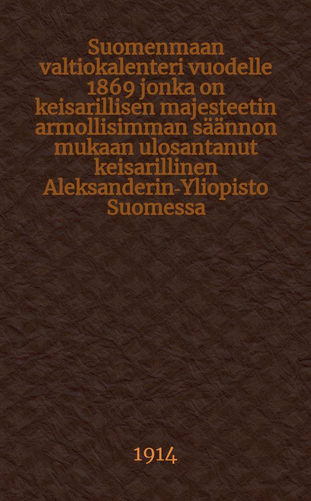 Suomenmaan valtiokalenteri vuodelle 1869 jonka on keisarillisen majesteetin armollisimman s&auml;&auml;nnon mukaan ulosantanut keisarillinen Aleksanderin-Yliopisto Suomessa