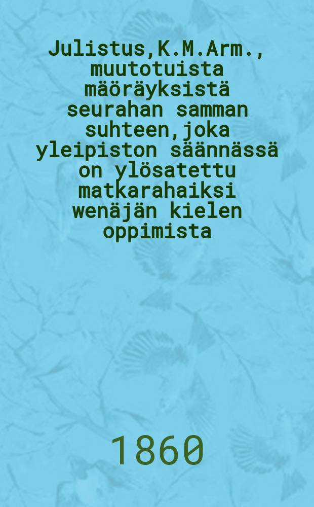 Julistus,K.M.Arm., muutotuista mäöräyksistä seurahan samman suhteen,joka yleipiston säännässä on ylösatettu matkarahaiksi wenäjän kielen oppimista : Aun.19 p.Joulukuuta 1859