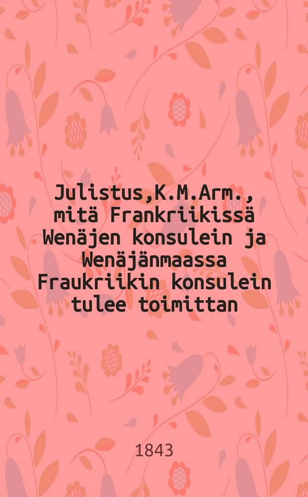 Julistus,K.M.Arm., mitä Frankriikissä Wenäjen konsulein ja Wenäjänmaassa Fraukriikin konsulein tulee toimittan : Aun. 13 p. Marraskuuta 1843