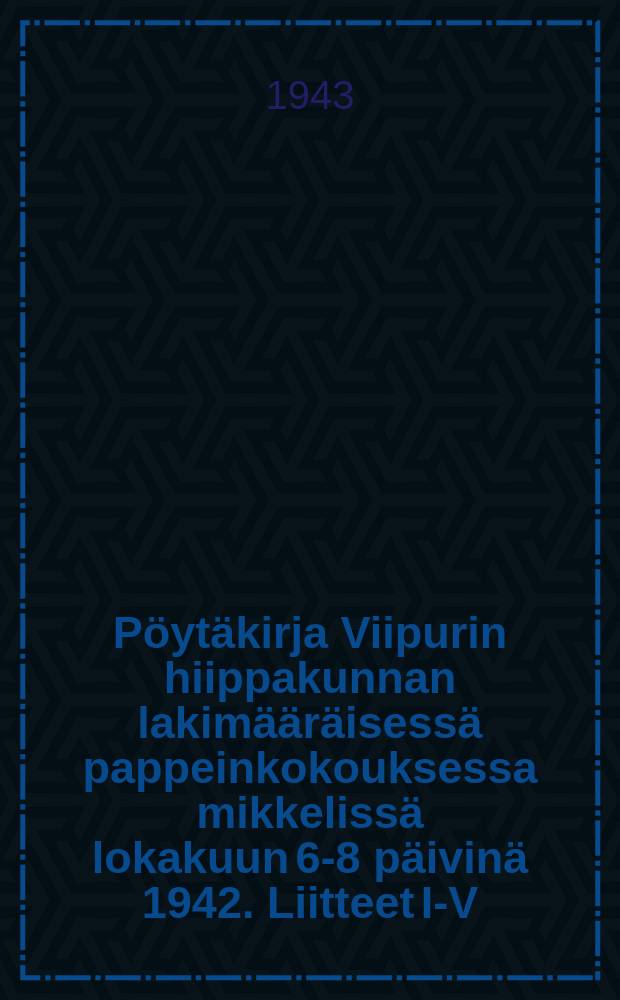 Pöytäkirja Viipurin hiippakunnan lakimääräisessä pappeinkokouksessa mikkelissä lokakuun 6-8 päivinä 1942. Liitteet I-V