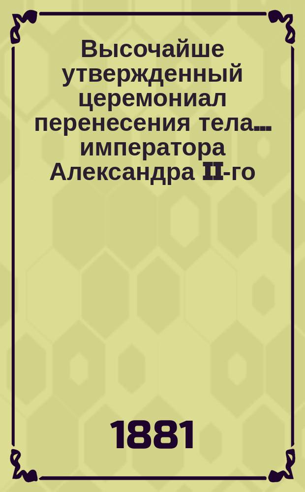 Высочайше утвержденный церемониал перенесения тела... ... императора Александра II-го : ... императора Александра II-го из Большого придворного собора Зимнего дворца в Петропавловский собор