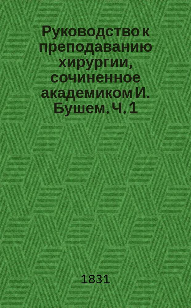Руководство к преподаванию хирургии, сочиненное академиком И. Бушем. Ч. 1