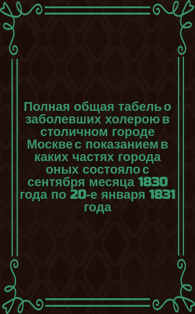 Полная общая табель о заболевших холерою в столичном городе Москве с показанием в каких частях города оных состояло с сентября месяца 1830 года по 20-е января 1831 года