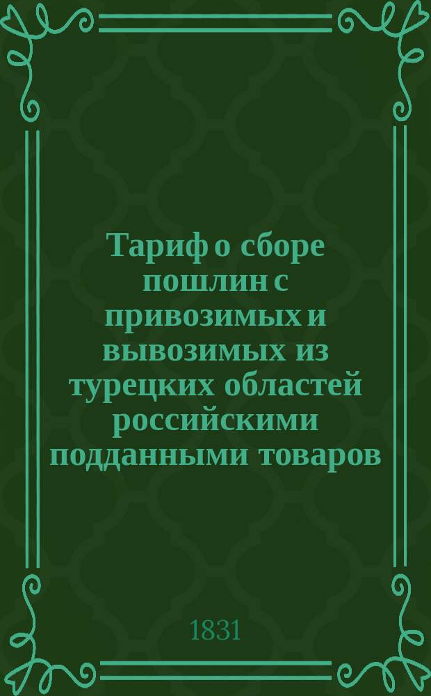 Тариф о сборе пошлин с привозимых и вывозимых из турецких областей российскими подданными товаров, постановленный между Российскою империею и Портою Оттоманскою. 1831 г.