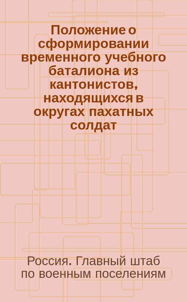 Положение о сформировании временного учебного баталиона из кантонистов, находящихся в округах пахатных солдат : Утв. 21 мая 1832 г.