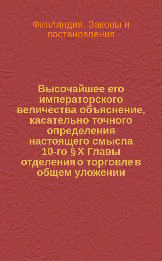 Высочайшее его императорского величества объяснение, касательно точного определения настоящего смысла 10-го § X Главы отделения о торговле в общем уложении, изданное в С.-Петербурге в 26 день апреля (8 мая) 1833 г.