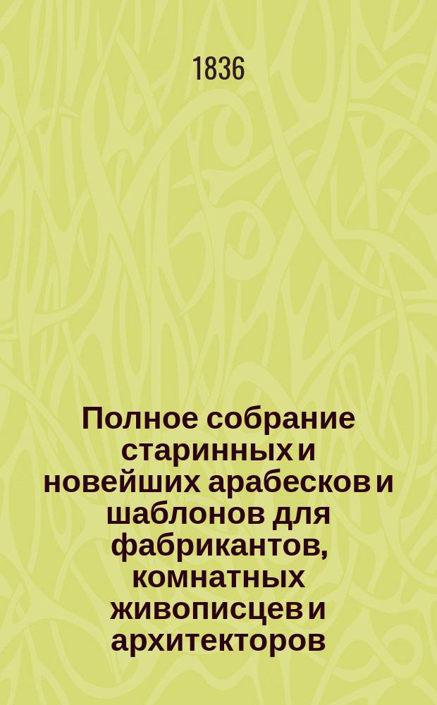 Полное собрание старинных и новейших арабесков и шаблонов для фабрикантов, комнатных живописцев и архитекторов, в натуральную величину рисовано... С.А. Менцелем