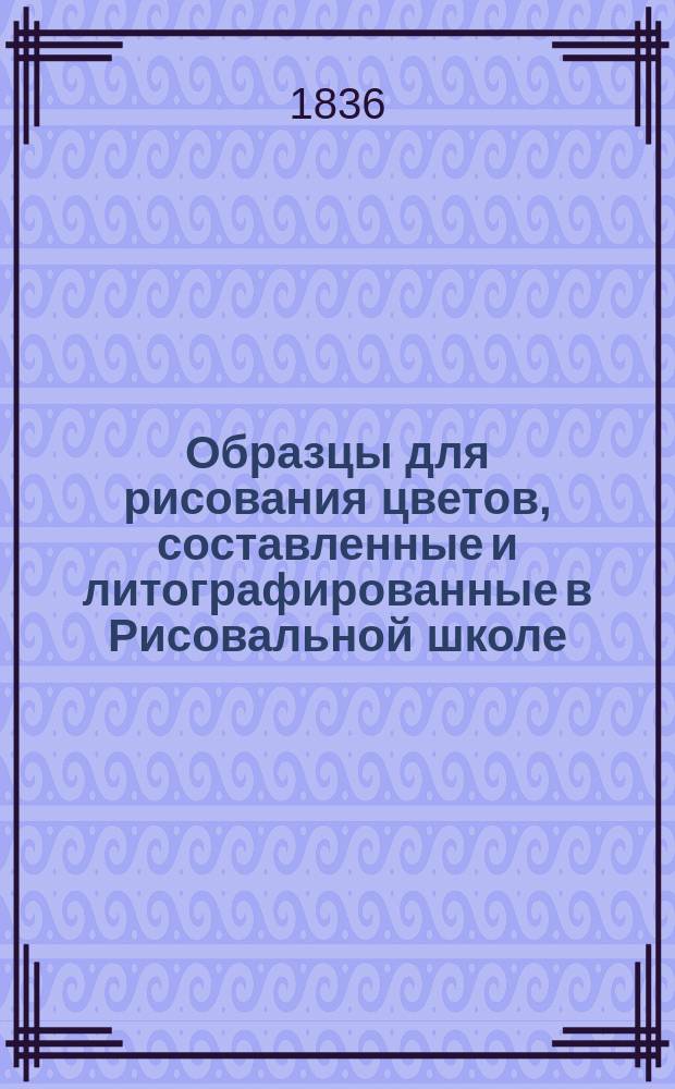 Образцы для рисования цветов, составленные и литографированные в Рисовальной школе, основанной графом С.Г. Строгановым