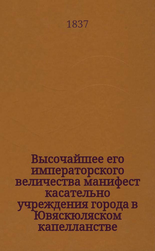 Высочайшее его императорского величества манифест касательно учреждения города в Ювяскюляском капелланстве, Вазаской губернии, изданный в С-т Петербурге марта 10/22 дня 1837-го года