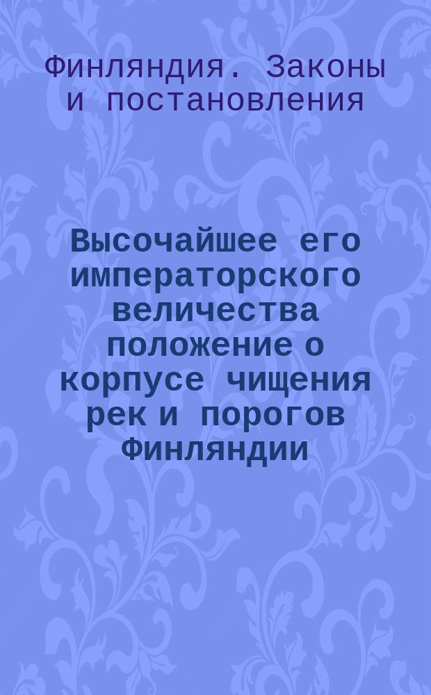 Высочайшее его императорского величества положение о корпусе чищения рек и порогов Финляндии, изданное в Гельсингфорсе апреля 26-го дня 1837-го года