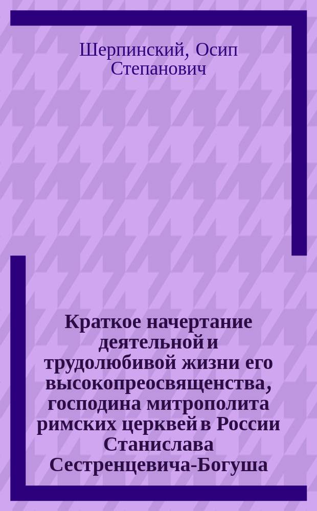 Краткое начертание деятельной и трудолюбивой жизни его высокопреосвященства, господина митрополита римских церквей в России Станислава Сестренцевича-Богуша