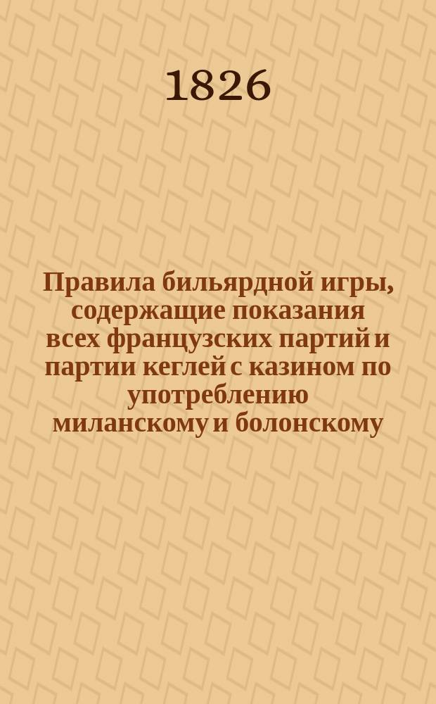 Правила бильярдной игры, содержащие показания всех французских партий и партии кеглей с казином по употреблению миланскому и болонскому, также точное и ясное наставление об исполнении сей игры : С фигурами : Пер. с фр