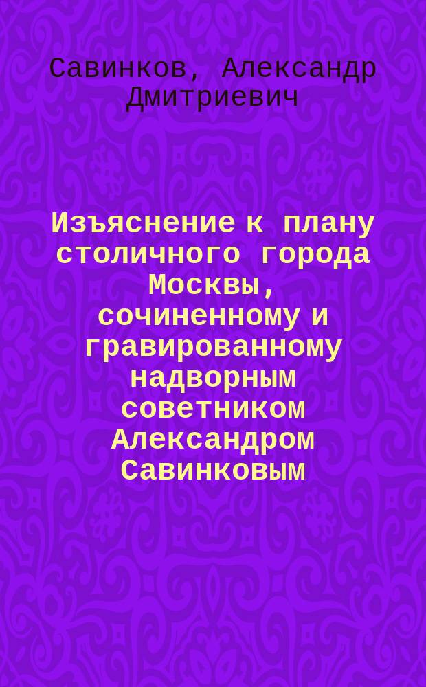 Изъяснение к плану столичного города Москвы, сочиненному и гравированному надворным советником Александром Савинковым