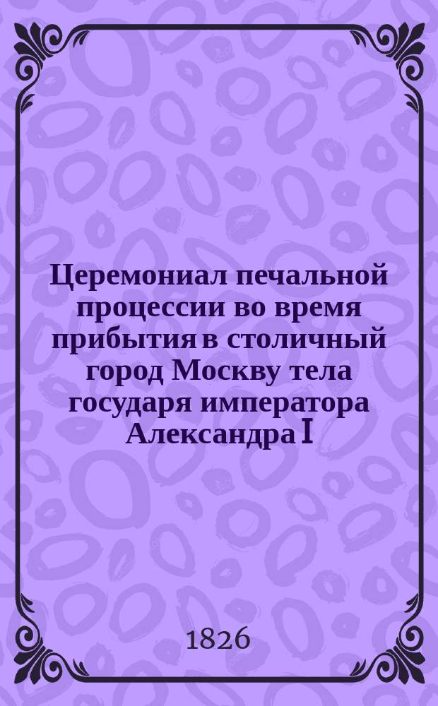 Церемониал печальной процессии во время прибытия в столичный город Москву тела государя императора Александра I