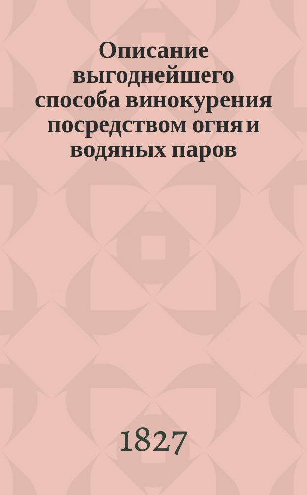 Описание выгоднейшего способа винокурения посредством огня и водяных паров : С прил. грав. 21 планов, профилей и фасадов