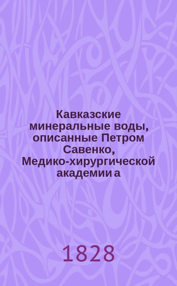Кавказские минеральные воды, описанные Петром Савенко, Медико-хирургической академии а. профессором, доктором медицины, разных иноземных ученых обществ членом и проч.