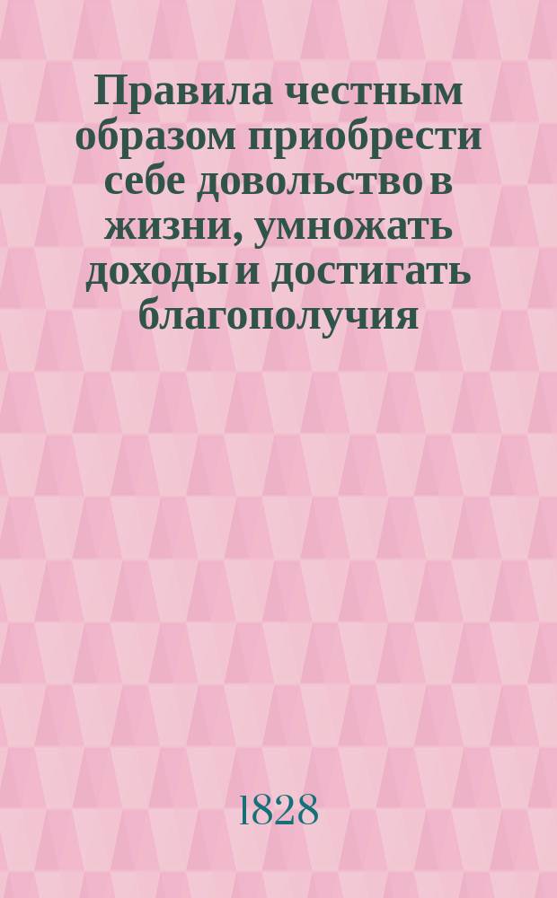 Правила честным образом приобрести себе довольство в жизни, умножать доходы и достигать благополучия, или Изложение средств сделаться со временем ежели не весьма богатым, то по крайней мере достаточным, в каком бы звании кто ни был, или какого бы рода промышленностью ни занимался, и проч. : Пер. с фр
